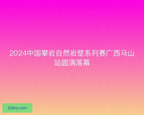 2024中国攀岩自然岩壁系列赛广西马山站圆满落幕