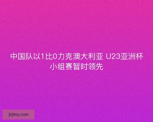 中国队以1比0力克澳大利亚 U23亚洲杯小组赛暂时领先