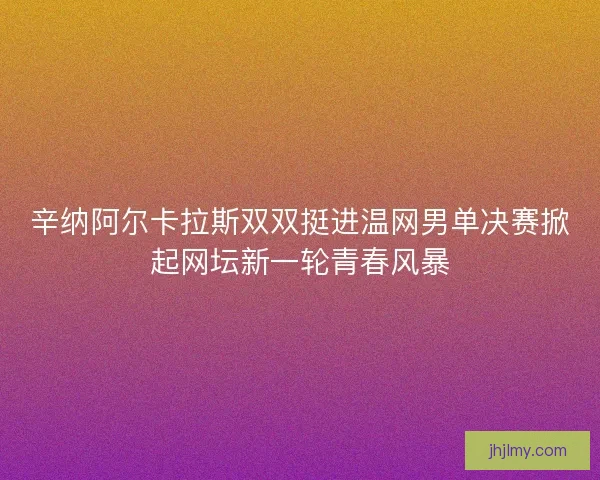 辛纳阿尔卡拉斯双双挺进温网男单决赛掀起网坛新一轮青春风暴