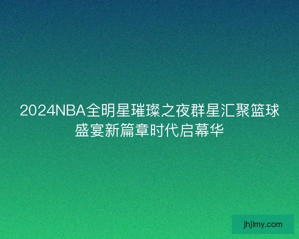 2024NBA全明星璀璨之夜群星汇聚篮球盛宴新篇章时代启幕华