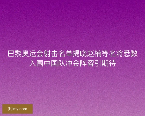 巴黎奥运会射击名单揭晓赵楠等名将悉数入围中国队冲金阵容引期待