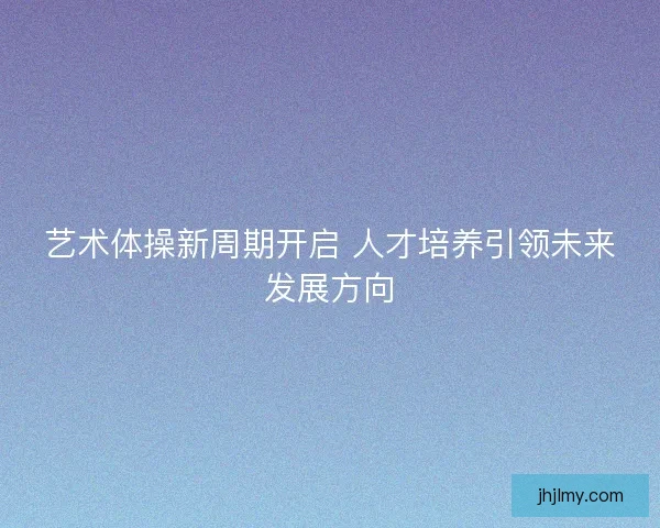 艺术体操新周期开启 人才培养引领未来发展方向