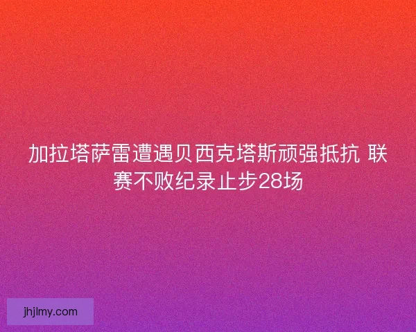 加拉塔萨雷遭遇贝西克塔斯顽强抵抗 联赛不败纪录止步28场