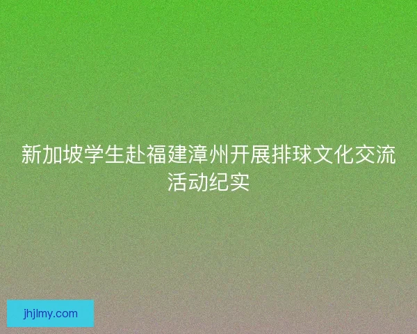 新加坡学生赴福建漳州开展排球文化交流活动纪实