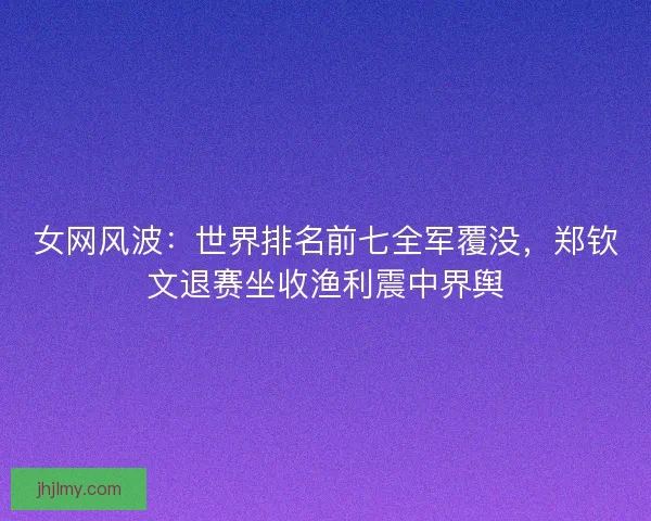 女网风波：世界排名前七全军覆没，郑钦文退赛坐收渔利震中界舆