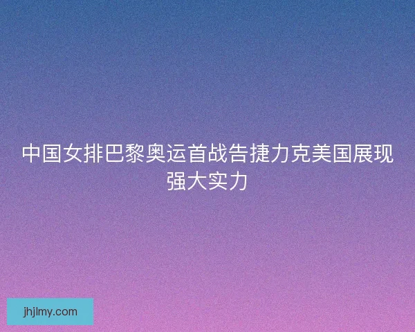 中国女排巴黎奥运首战告捷力克美国展现强大实力
