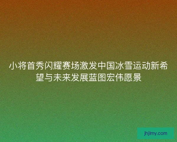 小将首秀闪耀赛场激发中国冰雪运动新希望与未来发展蓝图宏伟愿景